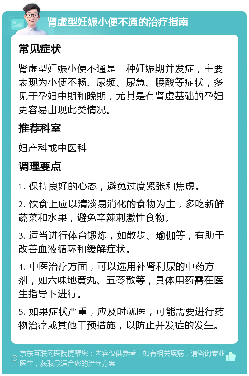 肾虚型妊娠小便不通的治疗指南 常见症状 肾虚型妊娠小便不通是一种妊娠期并发症，主要表现为小便不畅、尿频、尿急、腰酸等症状，多见于孕妇中期和晚期，尤其是有肾虚基础的孕妇更容易出现此类情况。 推荐科室 妇产科或中医科 调理要点 1. 保持良好的心态，避免过度紧张和焦虑。 2. 饮食上应以清淡易消化的食物为主，多吃新鲜蔬菜和水果，避免辛辣刺激性食物。 3. 适当进行体育锻炼，如散步、瑜伽等，有助于改善血液循环和缓解症状。 4. 中医治疗方面，可以选用补肾利尿的中药方剂，如六味地黄丸、五苓散等，具体用药需在医生指导下进行。 5. 如果症状严重，应及时就医，可能需要进行药物治疗或其他干预措施，以防止并发症的发生。