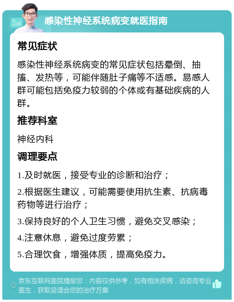 感染性神经系统病变就医指南 常见症状 感染性神经系统病变的常见症状包括晕倒、抽搐、发热等，可能伴随肚子痛等不适感。易感人群可能包括免疫力较弱的个体或有基础疾病的人群。 推荐科室 神经内科 调理要点 1.及时就医，接受专业的诊断和治疗； 2.根据医生建议，可能需要使用抗生素、抗病毒药物等进行治疗； 3.保持良好的个人卫生习惯，避免交叉感染； 4.注意休息，避免过度劳累； 5.合理饮食，增强体质，提高免疫力。