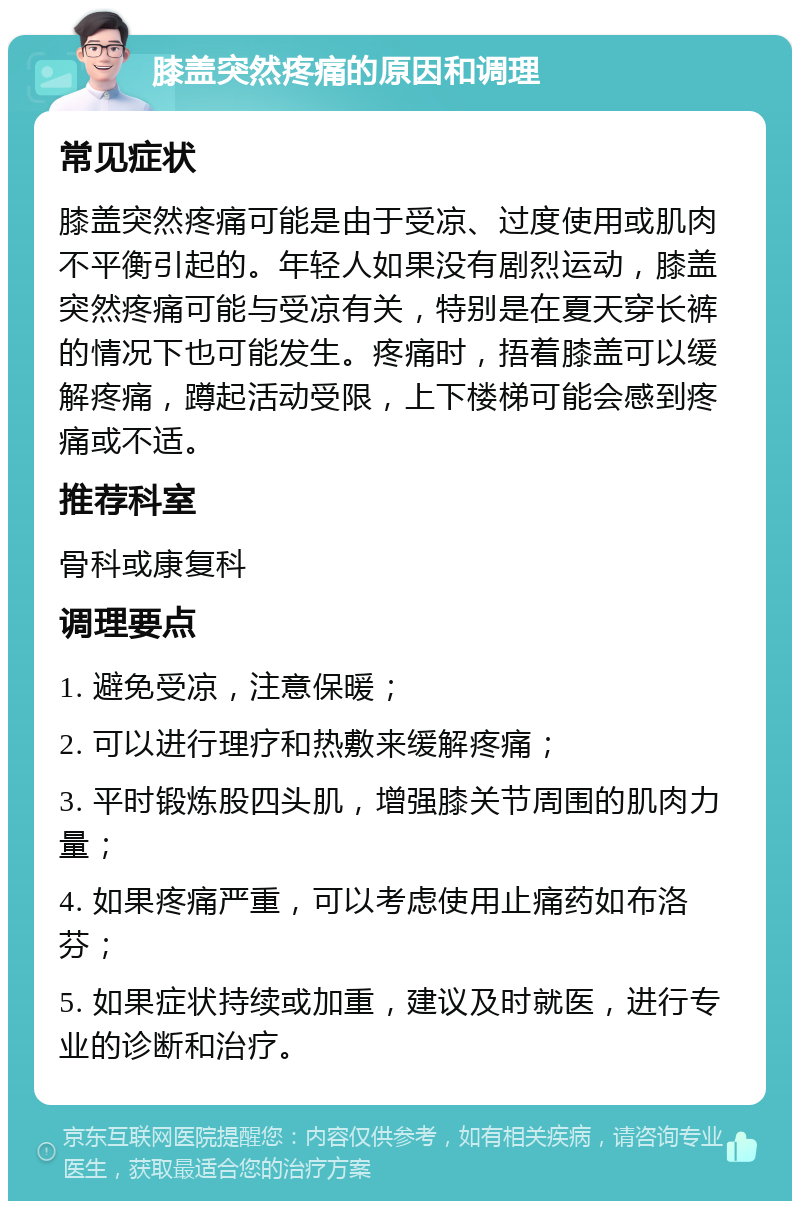 膝盖突然疼痛的原因和调理 常见症状 膝盖突然疼痛可能是由于受凉、过度使用或肌肉不平衡引起的。年轻人如果没有剧烈运动，膝盖突然疼痛可能与受凉有关，特别是在夏天穿长裤的情况下也可能发生。疼痛时，捂着膝盖可以缓解疼痛，蹲起活动受限，上下楼梯可能会感到疼痛或不适。 推荐科室 骨科或康复科 调理要点 1. 避免受凉，注意保暖； 2. 可以进行理疗和热敷来缓解疼痛； 3. 平时锻炼股四头肌，增强膝关节周围的肌肉力量； 4. 如果疼痛严重，可以考虑使用止痛药如布洛芬； 5. 如果症状持续或加重，建议及时就医，进行专业的诊断和治疗。