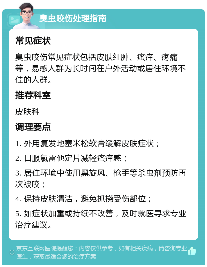 臭虫咬伤处理指南 常见症状 臭虫咬伤常见症状包括皮肤红肿、瘙痒、疼痛等，易感人群为长时间在户外活动或居住环境不佳的人群。 推荐科室 皮肤科 调理要点 1. 外用复发地塞米松软膏缓解皮肤症状； 2. 口服氯雷他定片减轻瘙痒感； 3. 居住环境中使用黑旋风、枪手等杀虫剂预防再次被咬； 4. 保持皮肤清洁，避免抓挠受伤部位； 5. 如症状加重或持续不改善，及时就医寻求专业治疗建议。