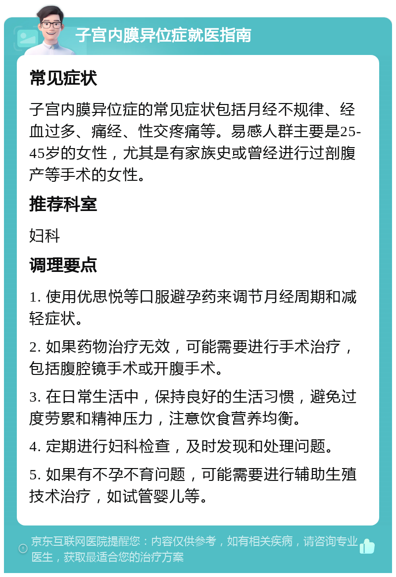 子宫内膜异位症就医指南 常见症状 子宫内膜异位症的常见症状包括月经不规律、经血过多、痛经、性交疼痛等。易感人群主要是25-45岁的女性，尤其是有家族史或曾经进行过剖腹产等手术的女性。 推荐科室 妇科 调理要点 1. 使用优思悦等口服避孕药来调节月经周期和减轻症状。 2. 如果药物治疗无效，可能需要进行手术治疗，包括腹腔镜手术或开腹手术。 3. 在日常生活中，保持良好的生活习惯，避免过度劳累和精神压力，注意饮食营养均衡。 4. 定期进行妇科检查，及时发现和处理问题。 5. 如果有不孕不育问题，可能需要进行辅助生殖技术治疗，如试管婴儿等。