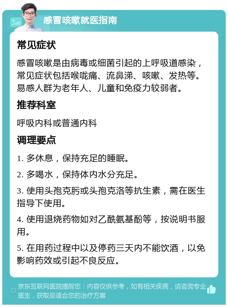 感冒咳嗽就医指南 常见症状 感冒咳嗽是由病毒或细菌引起的上呼吸道感染，常见症状包括喉咙痛、流鼻涕、咳嗽、发热等。易感人群为老年人、儿童和免疫力较弱者。 推荐科室 呼吸内科或普通内科 调理要点 1. 多休息，保持充足的睡眠。 2. 多喝水，保持体内水分充足。 3. 使用头孢克肟或头孢克洛等抗生素，需在医生指导下使用。 4. 使用退烧药物如对乙酰氨基酚等，按说明书服用。 5. 在用药过程中以及停药三天内不能饮酒，以免影响药效或引起不良反应。