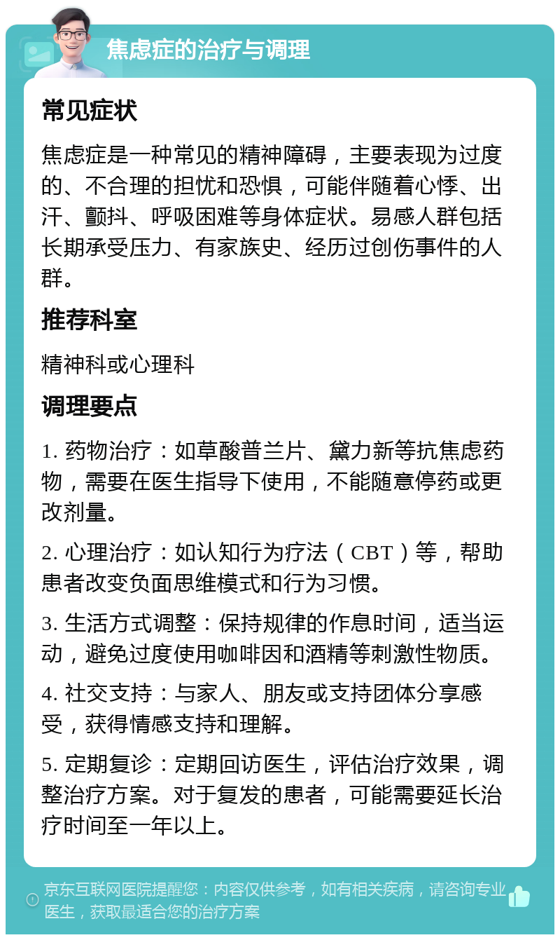 焦虑症的治疗与调理 常见症状 焦虑症是一种常见的精神障碍，主要表现为过度的、不合理的担忧和恐惧，可能伴随着心悸、出汗、颤抖、呼吸困难等身体症状。易感人群包括长期承受压力、有家族史、经历过创伤事件的人群。 推荐科室 精神科或心理科 调理要点 1. 药物治疗：如草酸普兰片、黛力新等抗焦虑药物，需要在医生指导下使用，不能随意停药或更改剂量。 2. 心理治疗：如认知行为疗法（CBT）等，帮助患者改变负面思维模式和行为习惯。 3. 生活方式调整：保持规律的作息时间，适当运动，避免过度使用咖啡因和酒精等刺激性物质。 4. 社交支持：与家人、朋友或支持团体分享感受，获得情感支持和理解。 5. 定期复诊：定期回访医生，评估治疗效果，调整治疗方案。对于复发的患者，可能需要延长治疗时间至一年以上。