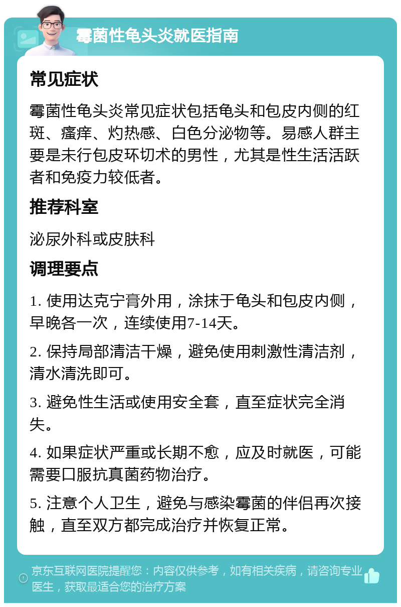 霉菌性龟头炎就医指南 常见症状 霉菌性龟头炎常见症状包括龟头和包皮内侧的红斑、瘙痒、灼热感、白色分泌物等。易感人群主要是未行包皮环切术的男性，尤其是性生活活跃者和免疫力较低者。 推荐科室 泌尿外科或皮肤科 调理要点 1. 使用达克宁膏外用，涂抹于龟头和包皮内侧，早晚各一次，连续使用7-14天。 2. 保持局部清洁干燥，避免使用刺激性清洁剂，清水清洗即可。 3. 避免性生活或使用安全套，直至症状完全消失。 4. 如果症状严重或长期不愈，应及时就医，可能需要口服抗真菌药物治疗。 5. 注意个人卫生，避免与感染霉菌的伴侣再次接触，直至双方都完成治疗并恢复正常。