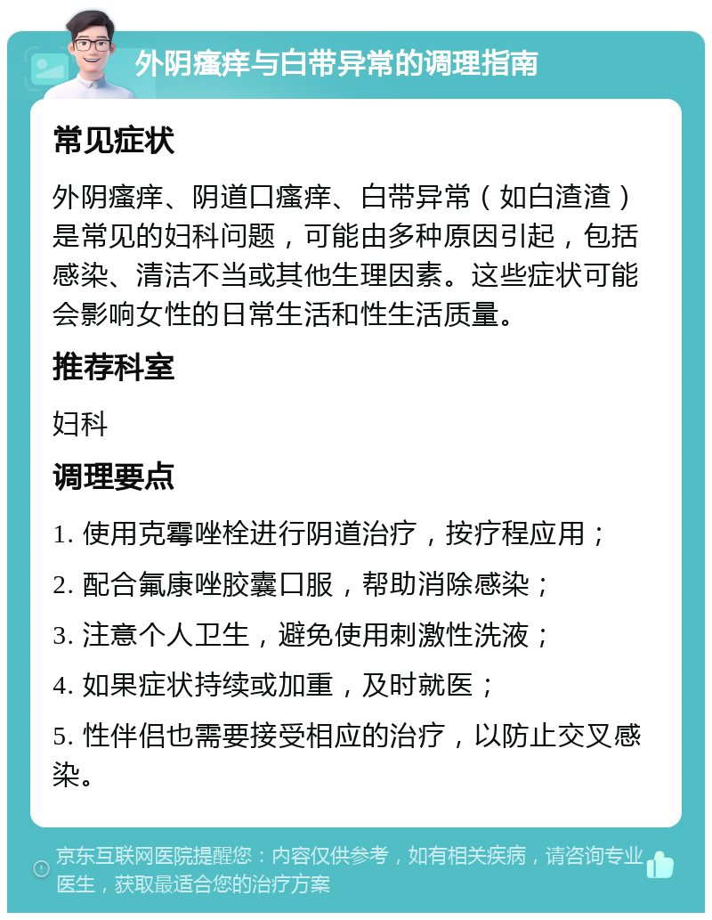 外阴瘙痒与白带异常的调理指南 常见症状 外阴瘙痒、阴道口瘙痒、白带异常（如白渣渣）是常见的妇科问题，可能由多种原因引起，包括感染、清洁不当或其他生理因素。这些症状可能会影响女性的日常生活和性生活质量。 推荐科室 妇科 调理要点 1. 使用克霉唑栓进行阴道治疗，按疗程应用； 2. 配合氟康唑胶囊口服，帮助消除感染； 3. 注意个人卫生，避免使用刺激性洗液； 4. 如果症状持续或加重，及时就医； 5. 性伴侣也需要接受相应的治疗，以防止交叉感染。