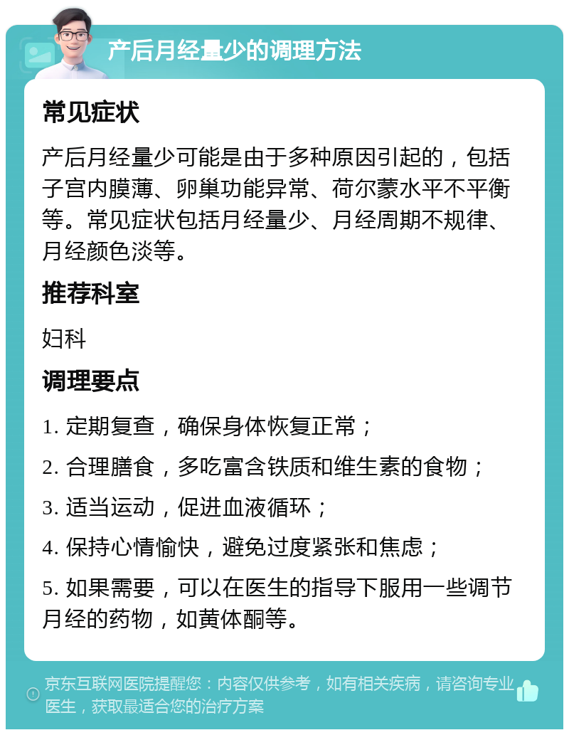 产后月经量少的调理方法 常见症状 产后月经量少可能是由于多种原因引起的，包括子宫内膜薄、卵巢功能异常、荷尔蒙水平不平衡等。常见症状包括月经量少、月经周期不规律、月经颜色淡等。 推荐科室 妇科 调理要点 1. 定期复查，确保身体恢复正常； 2. 合理膳食，多吃富含铁质和维生素的食物； 3. 适当运动，促进血液循环； 4. 保持心情愉快，避免过度紧张和焦虑； 5. 如果需要，可以在医生的指导下服用一些调节月经的药物，如黄体酮等。