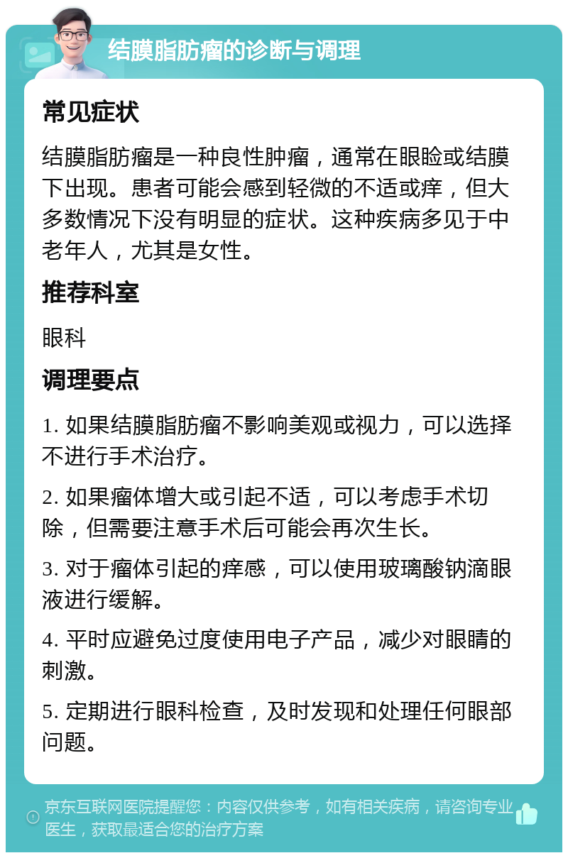 结膜脂肪瘤的诊断与调理 常见症状 结膜脂肪瘤是一种良性肿瘤，通常在眼睑或结膜下出现。患者可能会感到轻微的不适或痒，但大多数情况下没有明显的症状。这种疾病多见于中老年人，尤其是女性。 推荐科室 眼科 调理要点 1. 如果结膜脂肪瘤不影响美观或视力，可以选择不进行手术治疗。 2. 如果瘤体增大或引起不适，可以考虑手术切除，但需要注意手术后可能会再次生长。 3. 对于瘤体引起的痒感，可以使用玻璃酸钠滴眼液进行缓解。 4. 平时应避免过度使用电子产品，减少对眼睛的刺激。 5. 定期进行眼科检查，及时发现和处理任何眼部问题。