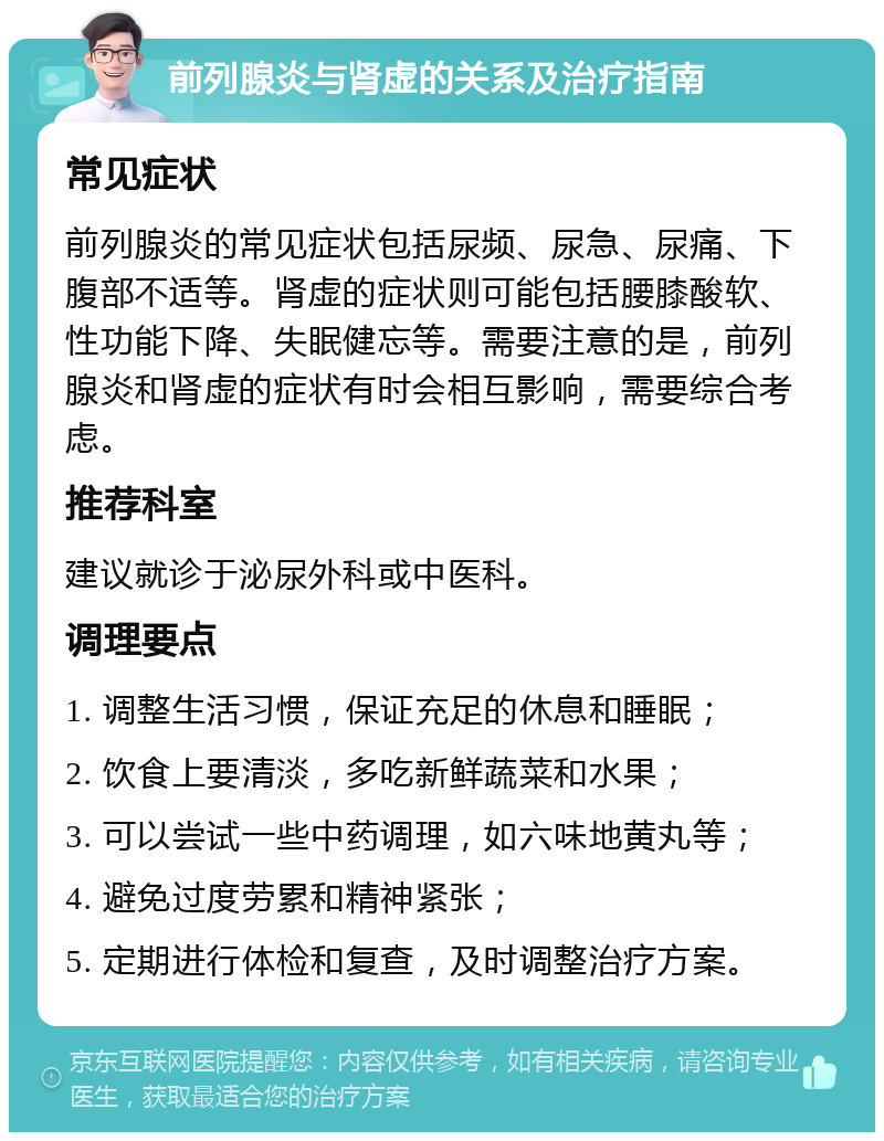 前列腺炎与肾虚的关系及治疗指南 常见症状 前列腺炎的常见症状包括尿频、尿急、尿痛、下腹部不适等。肾虚的症状则可能包括腰膝酸软、性功能下降、失眠健忘等。需要注意的是，前列腺炎和肾虚的症状有时会相互影响，需要综合考虑。 推荐科室 建议就诊于泌尿外科或中医科。 调理要点 1. 调整生活习惯，保证充足的休息和睡眠； 2. 饮食上要清淡，多吃新鲜蔬菜和水果； 3. 可以尝试一些中药调理，如六味地黄丸等； 4. 避免过度劳累和精神紧张； 5. 定期进行体检和复查，及时调整治疗方案。