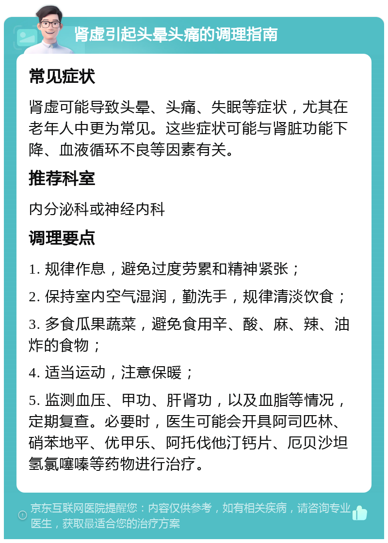 肾虚引起头晕头痛的调理指南 常见症状 肾虚可能导致头晕、头痛、失眠等症状，尤其在老年人中更为常见。这些症状可能与肾脏功能下降、血液循环不良等因素有关。 推荐科室 内分泌科或神经内科 调理要点 1. 规律作息，避免过度劳累和精神紧张； 2. 保持室内空气湿润，勤洗手，规律清淡饮食； 3. 多食瓜果蔬菜，避免食用辛、酸、麻、辣、油炸的食物； 4. 适当运动，注意保暖； 5. 监测血压、甲功、肝肾功，以及血脂等情况，定期复查。必要时，医生可能会开具阿司匹林、硝苯地平、优甲乐、阿托伐他汀钙片、厄贝沙坦氢氯噻嗪等药物进行治疗。