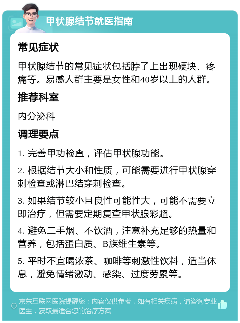 甲状腺结节就医指南 常见症状 甲状腺结节的常见症状包括脖子上出现硬块、疼痛等。易感人群主要是女性和40岁以上的人群。 推荐科室 内分泌科 调理要点 1. 完善甲功检查，评估甲状腺功能。 2. 根据结节大小和性质，可能需要进行甲状腺穿刺检查或淋巴结穿刺检查。 3. 如果结节较小且良性可能性大，可能不需要立即治疗，但需要定期复查甲状腺彩超。 4. 避免二手烟、不饮酒，注意补充足够的热量和营养，包括蛋白质、B族维生素等。 5. 平时不宜喝浓茶、咖啡等刺激性饮料，适当休息，避免情绪激动、感染、过度劳累等。