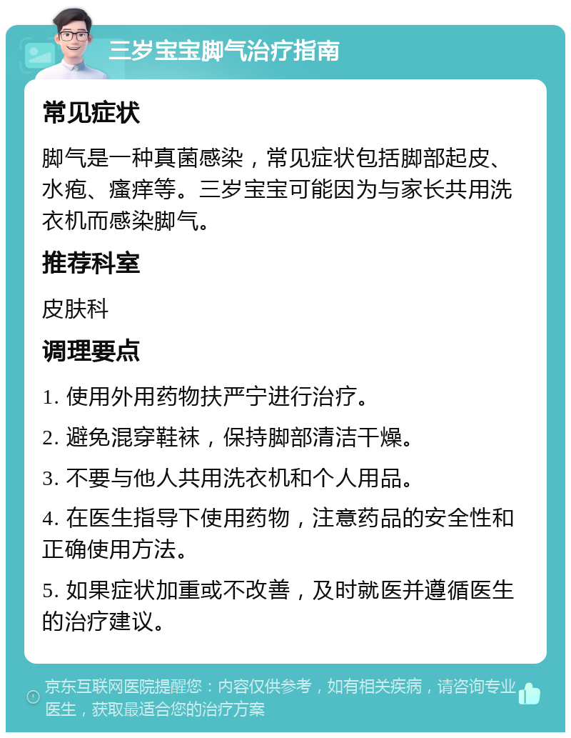 三岁宝宝脚气治疗指南 常见症状 脚气是一种真菌感染，常见症状包括脚部起皮、水疱、瘙痒等。三岁宝宝可能因为与家长共用洗衣机而感染脚气。 推荐科室 皮肤科 调理要点 1. 使用外用药物扶严宁进行治疗。 2. 避免混穿鞋袜，保持脚部清洁干燥。 3. 不要与他人共用洗衣机和个人用品。 4. 在医生指导下使用药物，注意药品的安全性和正确使用方法。 5. 如果症状加重或不改善，及时就医并遵循医生的治疗建议。