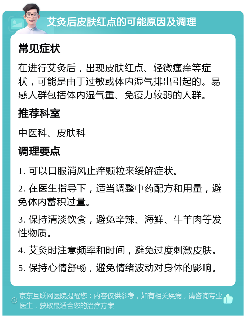 艾灸后皮肤红点的可能原因及调理 常见症状 在进行艾灸后，出现皮肤红点、轻微瘙痒等症状，可能是由于过敏或体内湿气排出引起的。易感人群包括体内湿气重、免疫力较弱的人群。 推荐科室 中医科、皮肤科 调理要点 1. 可以口服消风止痒颗粒来缓解症状。 2. 在医生指导下，适当调整中药配方和用量，避免体内蓄积过量。 3. 保持清淡饮食，避免辛辣、海鲜、牛羊肉等发性物质。 4. 艾灸时注意频率和时间，避免过度刺激皮肤。 5. 保持心情舒畅，避免情绪波动对身体的影响。