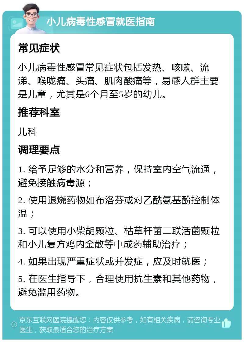 小儿病毒性感冒就医指南 常见症状 小儿病毒性感冒常见症状包括发热、咳嗽、流涕、喉咙痛、头痛、肌肉酸痛等，易感人群主要是儿童，尤其是6个月至5岁的幼儿。 推荐科室 儿科 调理要点 1. 给予足够的水分和营养，保持室内空气流通，避免接触病毒源； 2. 使用退烧药物如布洛芬或对乙酰氨基酚控制体温； 3. 可以使用小柴胡颗粒、枯草杆菌二联活菌颗粒和小儿复方鸡内金散等中成药辅助治疗； 4. 如果出现严重症状或并发症，应及时就医； 5. 在医生指导下，合理使用抗生素和其他药物，避免滥用药物。