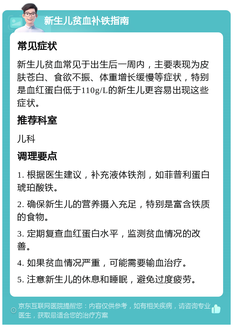 新生儿贫血补铁指南 常见症状 新生儿贫血常见于出生后一周内，主要表现为皮肤苍白、食欲不振、体重增长缓慢等症状，特别是血红蛋白低于110g/L的新生儿更容易出现这些症状。 推荐科室 儿科 调理要点 1. 根据医生建议，补充液体铁剂，如菲普利蛋白琥珀酸铁。 2. 确保新生儿的营养摄入充足，特别是富含铁质的食物。 3. 定期复查血红蛋白水平，监测贫血情况的改善。 4. 如果贫血情况严重，可能需要输血治疗。 5. 注意新生儿的休息和睡眠，避免过度疲劳。