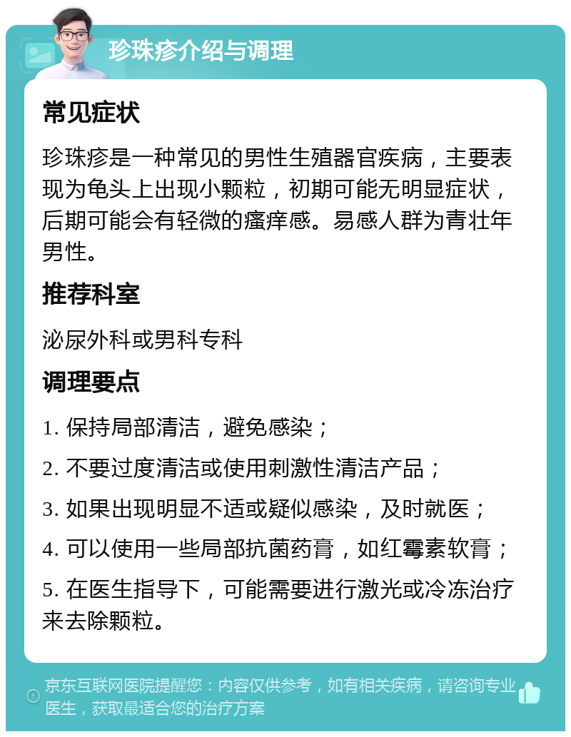 珍珠疹介绍与调理 常见症状 珍珠疹是一种常见的男性生殖器官疾病，主要表现为龟头上出现小颗粒，初期可能无明显症状，后期可能会有轻微的瘙痒感。易感人群为青壮年男性。 推荐科室 泌尿外科或男科专科 调理要点 1. 保持局部清洁，避免感染； 2. 不要过度清洁或使用刺激性清洁产品； 3. 如果出现明显不适或疑似感染，及时就医； 4. 可以使用一些局部抗菌药膏，如红霉素软膏； 5. 在医生指导下，可能需要进行激光或冷冻治疗来去除颗粒。