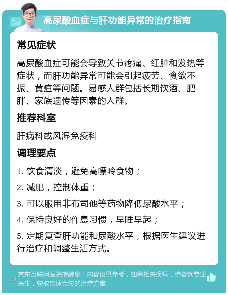 高尿酸血症与肝功能异常的治疗指南 常见症状 高尿酸血症可能会导致关节疼痛、红肿和发热等症状，而肝功能异常可能会引起疲劳、食欲不振、黄疸等问题。易感人群包括长期饮酒、肥胖、家族遗传等因素的人群。 推荐科室 肝病科或风湿免疫科 调理要点 1. 饮食清淡，避免高嘌呤食物； 2. 减肥，控制体重； 3. 可以服用非布司他等药物降低尿酸水平； 4. 保持良好的作息习惯，早睡早起； 5. 定期复查肝功能和尿酸水平，根据医生建议进行治疗和调整生活方式。