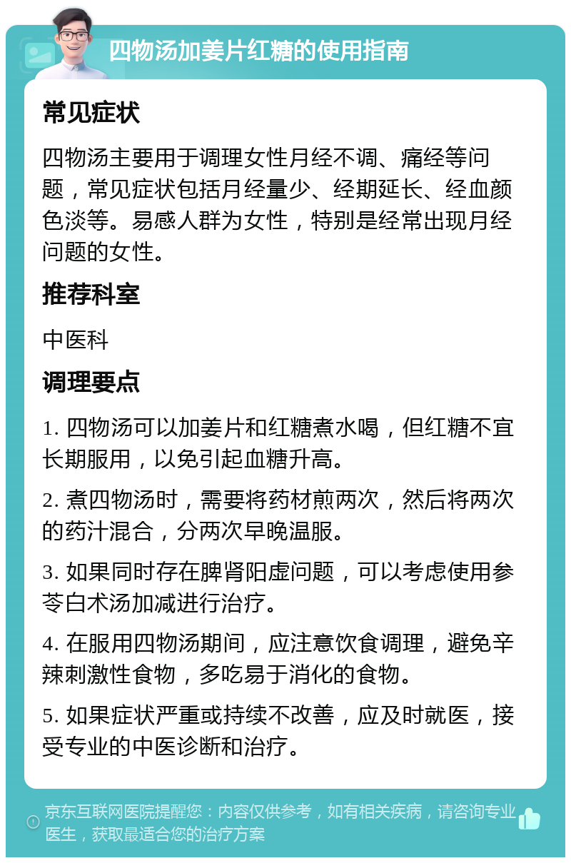 四物汤加姜片红糖的使用指南 常见症状 四物汤主要用于调理女性月经不调、痛经等问题，常见症状包括月经量少、经期延长、经血颜色淡等。易感人群为女性，特别是经常出现月经问题的女性。 推荐科室 中医科 调理要点 1. 四物汤可以加姜片和红糖煮水喝，但红糖不宜长期服用，以免引起血糖升高。 2. 煮四物汤时，需要将药材煎两次，然后将两次的药汁混合，分两次早晚温服。 3. 如果同时存在脾肾阳虚问题，可以考虑使用参苓白术汤加减进行治疗。 4. 在服用四物汤期间，应注意饮食调理，避免辛辣刺激性食物，多吃易于消化的食物。 5. 如果症状严重或持续不改善，应及时就医，接受专业的中医诊断和治疗。