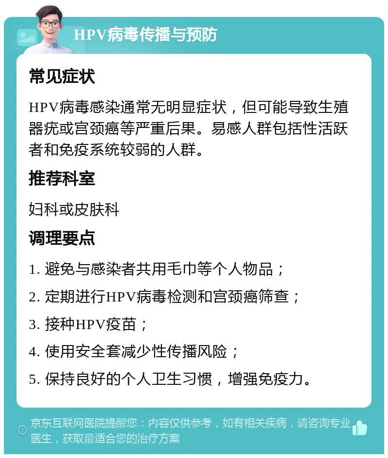 HPV病毒传播与预防 常见症状 HPV病毒感染通常无明显症状，但可能导致生殖器疣或宫颈癌等严重后果。易感人群包括性活跃者和免疫系统较弱的人群。 推荐科室 妇科或皮肤科 调理要点 1. 避免与感染者共用毛巾等个人物品； 2. 定期进行HPV病毒检测和宫颈癌筛查； 3. 接种HPV疫苗； 4. 使用安全套减少性传播风险； 5. 保持良好的个人卫生习惯，增强免疫力。