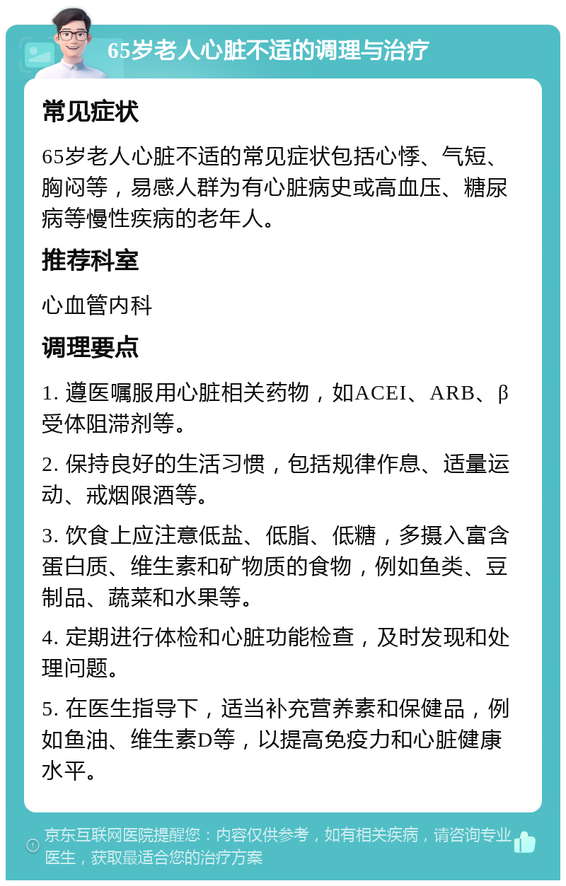 65岁老人心脏不适的调理与治疗 常见症状 65岁老人心脏不适的常见症状包括心悸、气短、胸闷等，易感人群为有心脏病史或高血压、糖尿病等慢性疾病的老年人。 推荐科室 心血管内科 调理要点 1. 遵医嘱服用心脏相关药物，如ACEI、ARB、β受体阻滞剂等。 2. 保持良好的生活习惯，包括规律作息、适量运动、戒烟限酒等。 3. 饮食上应注意低盐、低脂、低糖，多摄入富含蛋白质、维生素和矿物质的食物，例如鱼类、豆制品、蔬菜和水果等。 4. 定期进行体检和心脏功能检查，及时发现和处理问题。 5. 在医生指导下，适当补充营养素和保健品，例如鱼油、维生素D等，以提高免疫力和心脏健康水平。