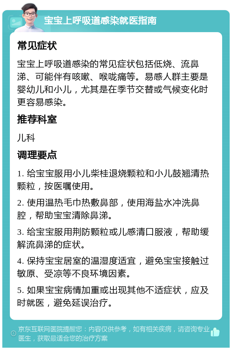 宝宝上呼吸道感染就医指南 常见症状 宝宝上呼吸道感染的常见症状包括低烧、流鼻涕、可能伴有咳嗽、喉咙痛等。易感人群主要是婴幼儿和小儿，尤其是在季节交替或气候变化时更容易感染。 推荐科室 儿科 调理要点 1. 给宝宝服用小儿柴桂退烧颗粒和小儿鼓翘清热颗粒，按医嘱使用。 2. 使用温热毛巾热敷鼻部，使用海盐水冲洗鼻腔，帮助宝宝清除鼻涕。 3. 给宝宝服用荆防颗粒或儿感清口服液，帮助缓解流鼻涕的症状。 4. 保持宝宝居室的温湿度适宜，避免宝宝接触过敏原、受凉等不良环境因素。 5. 如果宝宝病情加重或出现其他不适症状，应及时就医，避免延误治疗。