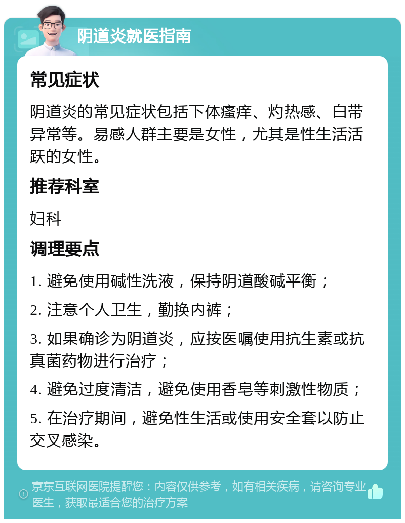 阴道炎就医指南 常见症状 阴道炎的常见症状包括下体瘙痒、灼热感、白带异常等。易感人群主要是女性，尤其是性生活活跃的女性。 推荐科室 妇科 调理要点 1. 避免使用碱性洗液，保持阴道酸碱平衡； 2. 注意个人卫生，勤换内裤； 3. 如果确诊为阴道炎，应按医嘱使用抗生素或抗真菌药物进行治疗； 4. 避免过度清洁，避免使用香皂等刺激性物质； 5. 在治疗期间，避免性生活或使用安全套以防止交叉感染。