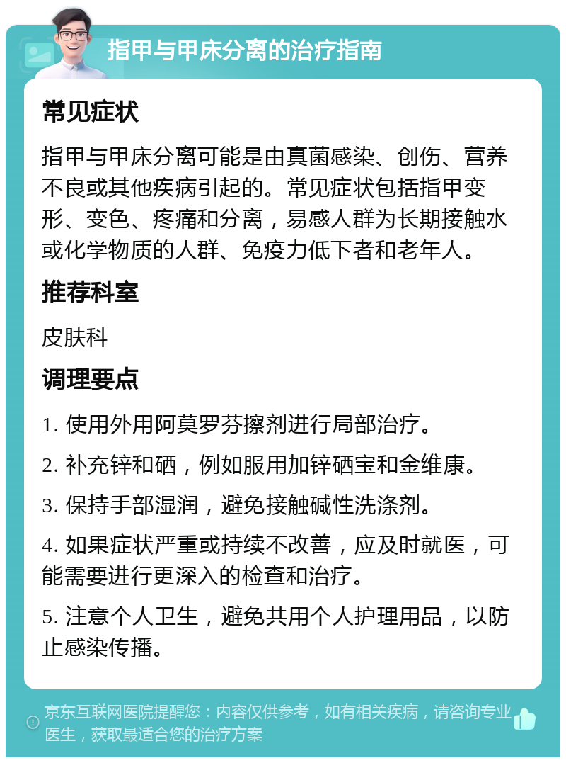 指甲与甲床分离的治疗指南 常见症状 指甲与甲床分离可能是由真菌感染、创伤、营养不良或其他疾病引起的。常见症状包括指甲变形、变色、疼痛和分离，易感人群为长期接触水或化学物质的人群、免疫力低下者和老年人。 推荐科室 皮肤科 调理要点 1. 使用外用阿莫罗芬擦剂进行局部治疗。 2. 补充锌和硒，例如服用加锌硒宝和金维康。 3. 保持手部湿润，避免接触碱性洗涤剂。 4. 如果症状严重或持续不改善，应及时就医，可能需要进行更深入的检查和治疗。 5. 注意个人卫生，避免共用个人护理用品，以防止感染传播。