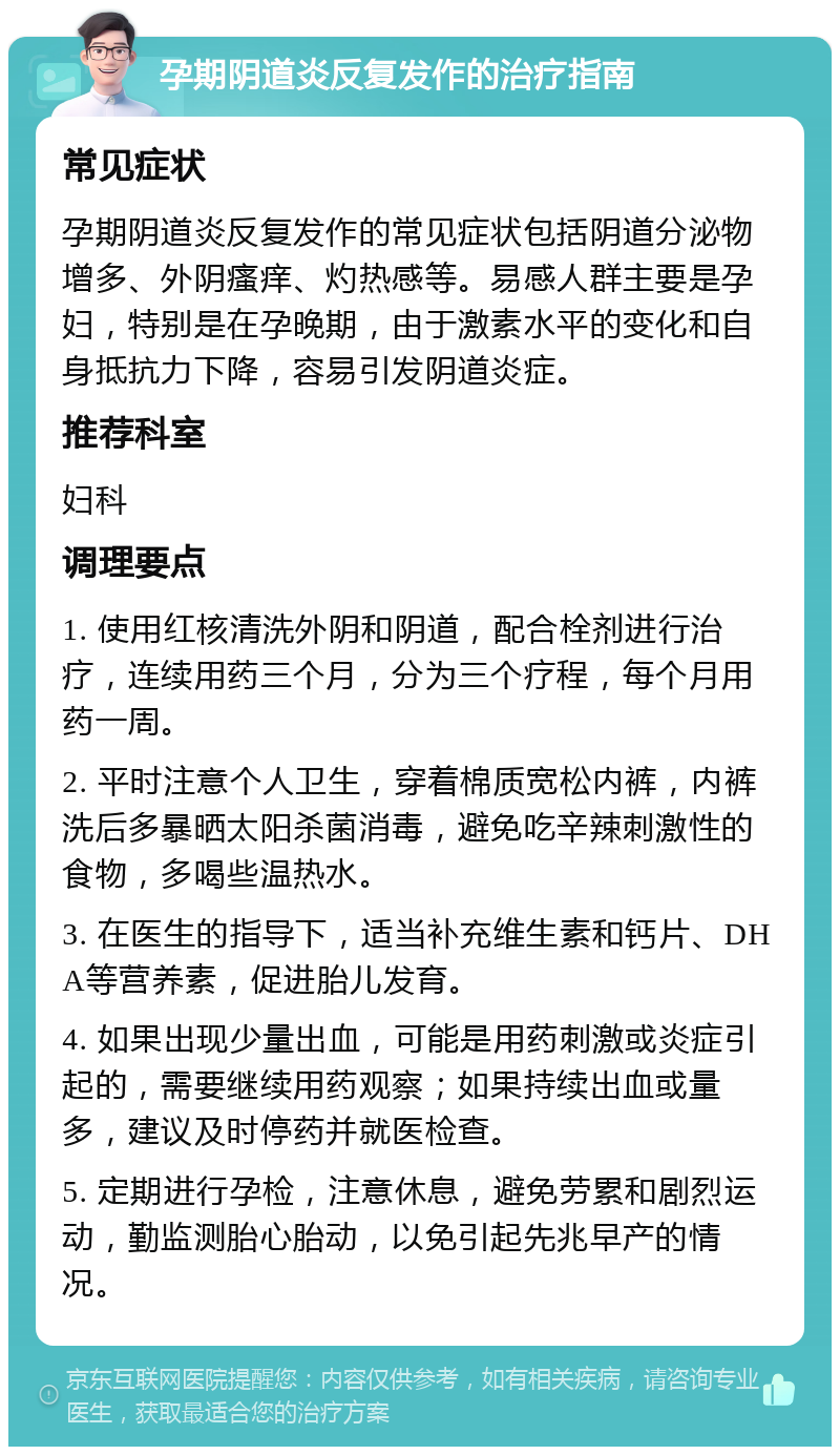 孕期阴道炎反复发作的治疗指南 常见症状 孕期阴道炎反复发作的常见症状包括阴道分泌物增多、外阴瘙痒、灼热感等。易感人群主要是孕妇，特别是在孕晚期，由于激素水平的变化和自身抵抗力下降，容易引发阴道炎症。 推荐科室 妇科 调理要点 1. 使用红核清洗外阴和阴道，配合栓剂进行治疗，连续用药三个月，分为三个疗程，每个月用药一周。 2. 平时注意个人卫生，穿着棉质宽松内裤，内裤洗后多暴晒太阳杀菌消毒，避免吃辛辣刺激性的食物，多喝些温热水。 3. 在医生的指导下，适当补充维生素和钙片、DHA等营养素，促进胎儿发育。 4. 如果出现少量出血，可能是用药刺激或炎症引起的，需要继续用药观察；如果持续出血或量多，建议及时停药并就医检查。 5. 定期进行孕检，注意休息，避免劳累和剧烈运动，勤监测胎心胎动，以免引起先兆早产的情况。