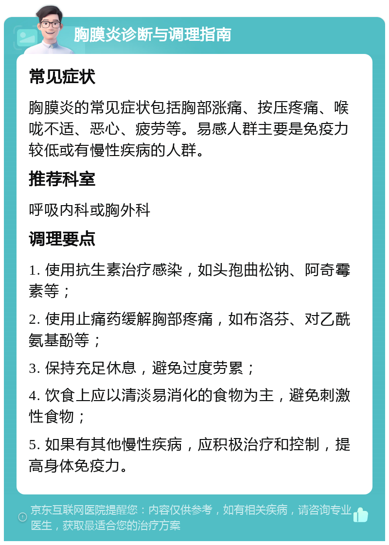 胸膜炎诊断与调理指南 常见症状 胸膜炎的常见症状包括胸部涨痛、按压疼痛、喉咙不适、恶心、疲劳等。易感人群主要是免疫力较低或有慢性疾病的人群。 推荐科室 呼吸内科或胸外科 调理要点 1. 使用抗生素治疗感染，如头孢曲松钠、阿奇霉素等； 2. 使用止痛药缓解胸部疼痛，如布洛芬、对乙酰氨基酚等； 3. 保持充足休息，避免过度劳累； 4. 饮食上应以清淡易消化的食物为主，避免刺激性食物； 5. 如果有其他慢性疾病，应积极治疗和控制，提高身体免疫力。