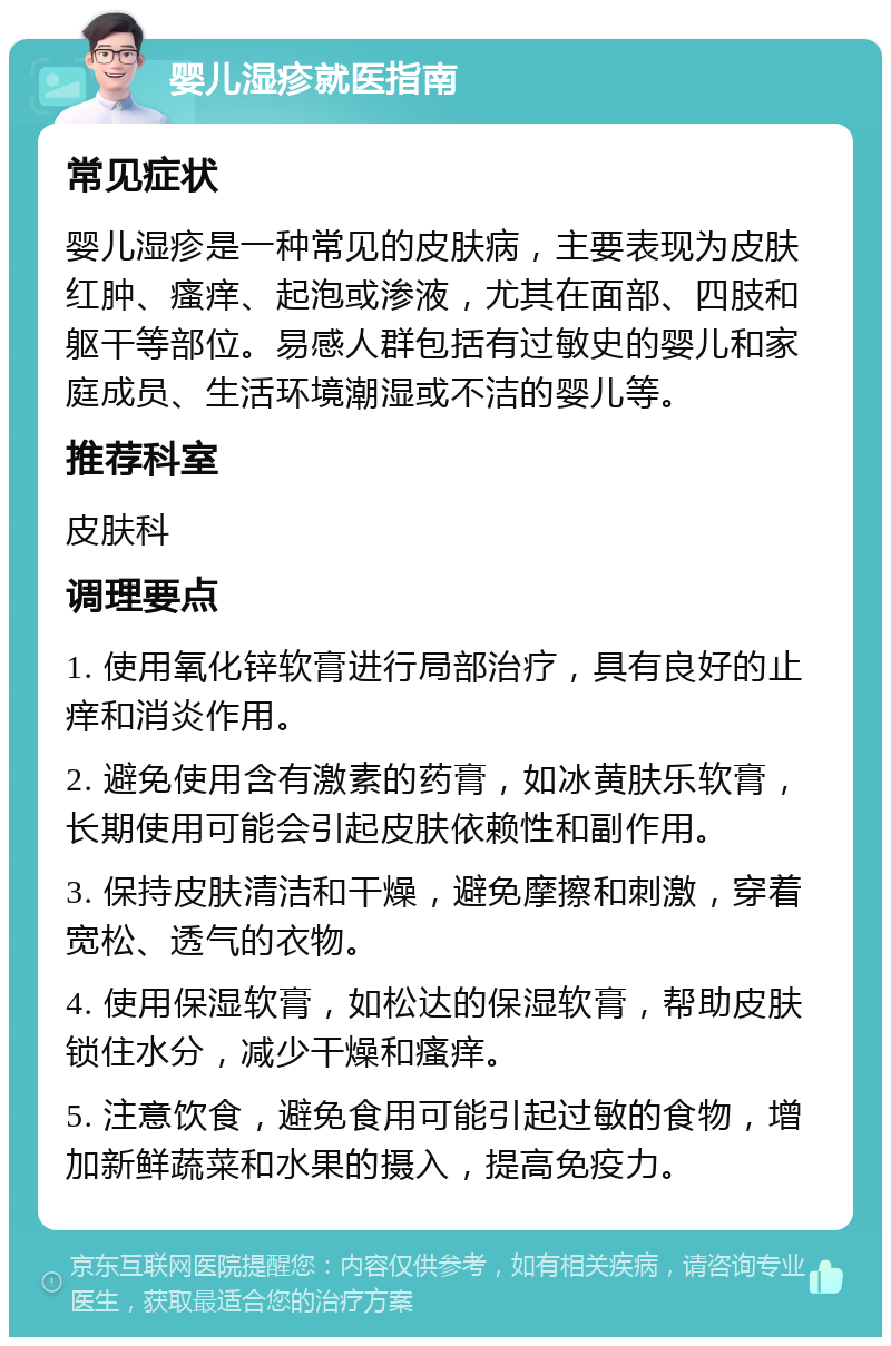 婴儿湿疹就医指南 常见症状 婴儿湿疹是一种常见的皮肤病，主要表现为皮肤红肿、瘙痒、起泡或渗液，尤其在面部、四肢和躯干等部位。易感人群包括有过敏史的婴儿和家庭成员、生活环境潮湿或不洁的婴儿等。 推荐科室 皮肤科 调理要点 1. 使用氧化锌软膏进行局部治疗，具有良好的止痒和消炎作用。 2. 避免使用含有激素的药膏，如冰黄肤乐软膏，长期使用可能会引起皮肤依赖性和副作用。 3. 保持皮肤清洁和干燥，避免摩擦和刺激，穿着宽松、透气的衣物。 4. 使用保湿软膏，如松达的保湿软膏，帮助皮肤锁住水分，减少干燥和瘙痒。 5. 注意饮食，避免食用可能引起过敏的食物，增加新鲜蔬菜和水果的摄入，提高免疫力。