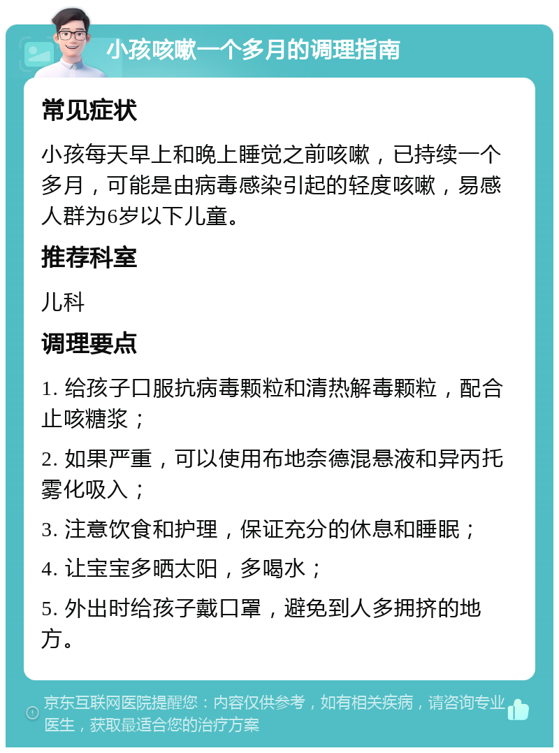 小孩咳嗽一个多月的调理指南 常见症状 小孩每天早上和晚上睡觉之前咳嗽，已持续一个多月，可能是由病毒感染引起的轻度咳嗽，易感人群为6岁以下儿童。 推荐科室 儿科 调理要点 1. 给孩子口服抗病毒颗粒和清热解毒颗粒，配合止咳糖浆； 2. 如果严重，可以使用布地奈德混悬液和异丙托雾化吸入； 3. 注意饮食和护理，保证充分的休息和睡眠； 4. 让宝宝多晒太阳，多喝水； 5. 外出时给孩子戴口罩，避免到人多拥挤的地方。