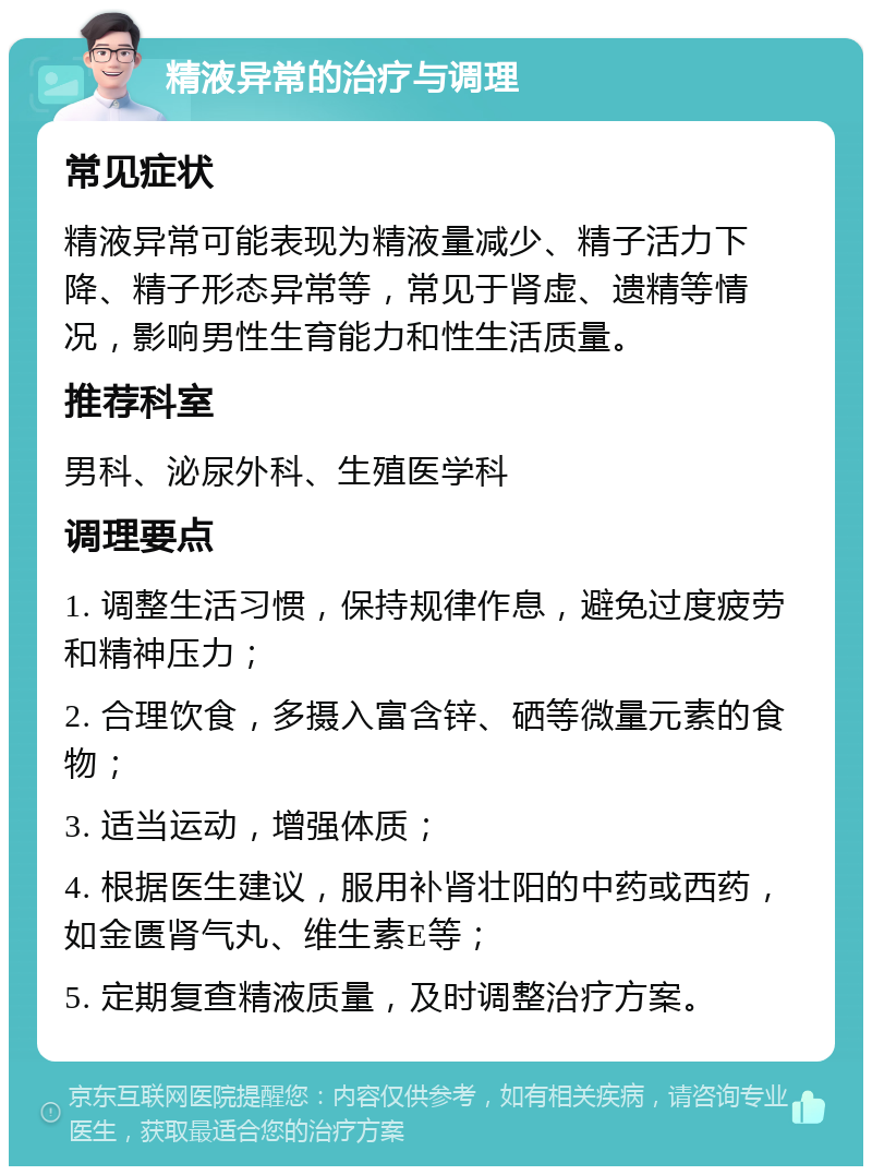 精液异常的治疗与调理 常见症状 精液异常可能表现为精液量减少、精子活力下降、精子形态异常等，常见于肾虚、遗精等情况，影响男性生育能力和性生活质量。 推荐科室 男科、泌尿外科、生殖医学科 调理要点 1. 调整生活习惯，保持规律作息，避免过度疲劳和精神压力； 2. 合理饮食，多摄入富含锌、硒等微量元素的食物； 3. 适当运动，增强体质； 4. 根据医生建议，服用补肾壮阳的中药或西药，如金匮肾气丸、维生素E等； 5. 定期复查精液质量，及时调整治疗方案。