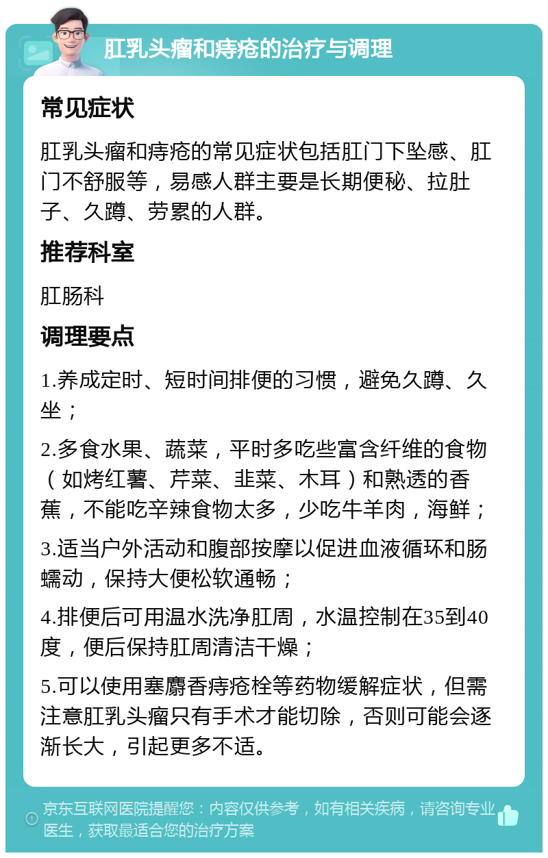 肛乳头瘤和痔疮的治疗与调理 常见症状 肛乳头瘤和痔疮的常见症状包括肛门下坠感、肛门不舒服等，易感人群主要是长期便秘、拉肚子、久蹲、劳累的人群。 推荐科室 肛肠科 调理要点 1.养成定时、短时间排便的习惯，避免久蹲、久坐； 2.多食水果、蔬菜，平时多吃些富含纤维的食物（如烤红薯、芹菜、韭菜、木耳）和熟透的香蕉，不能吃辛辣食物太多，少吃牛羊肉，海鲜； 3.适当户外活动和腹部按摩以促进血液循环和肠蠕动，保持大便松软通畅； 4.排便后可用温水洗净肛周，水温控制在35到40度，便后保持肛周清洁干燥； 5.可以使用塞麝香痔疮栓等药物缓解症状，但需注意肛乳头瘤只有手术才能切除，否则可能会逐渐长大，引起更多不适。