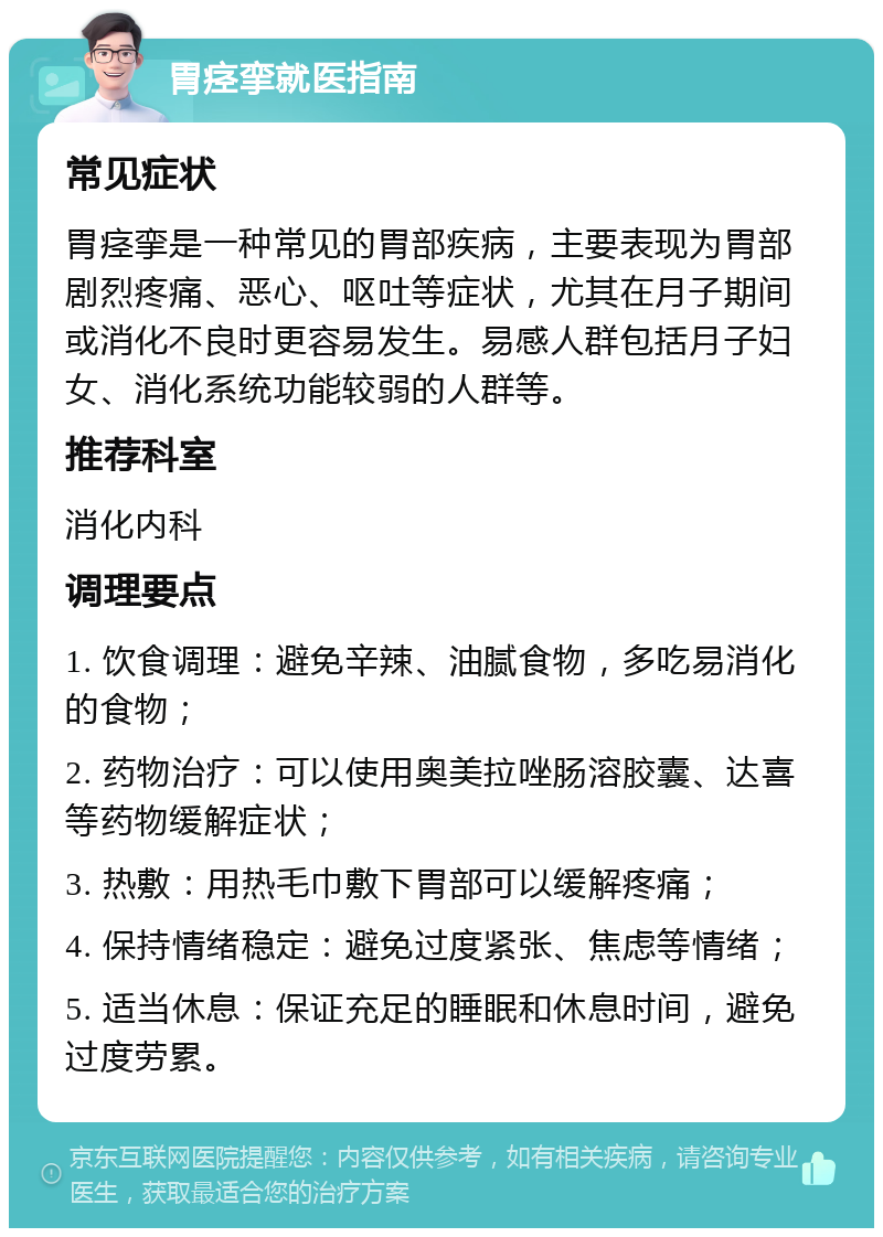 胃痉挛就医指南 常见症状 胃痉挛是一种常见的胃部疾病，主要表现为胃部剧烈疼痛、恶心、呕吐等症状，尤其在月子期间或消化不良时更容易发生。易感人群包括月子妇女、消化系统功能较弱的人群等。 推荐科室 消化内科 调理要点 1. 饮食调理：避免辛辣、油腻食物，多吃易消化的食物； 2. 药物治疗：可以使用奥美拉唑肠溶胶囊、达喜等药物缓解症状； 3. 热敷：用热毛巾敷下胃部可以缓解疼痛； 4. 保持情绪稳定：避免过度紧张、焦虑等情绪； 5. 适当休息：保证充足的睡眠和休息时间，避免过度劳累。