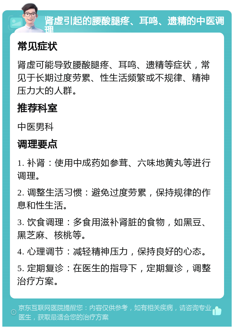 肾虚引起的腰酸腿疼、耳鸣、遗精的中医调理 常见症状 肾虚可能导致腰酸腿疼、耳鸣、遗精等症状，常见于长期过度劳累、性生活频繁或不规律、精神压力大的人群。 推荐科室 中医男科 调理要点 1. 补肾：使用中成药如参茸、六味地黄丸等进行调理。 2. 调整生活习惯：避免过度劳累，保持规律的作息和性生活。 3. 饮食调理：多食用滋补肾脏的食物，如黑豆、黑芝麻、核桃等。 4. 心理调节：减轻精神压力，保持良好的心态。 5. 定期复诊：在医生的指导下，定期复诊，调整治疗方案。