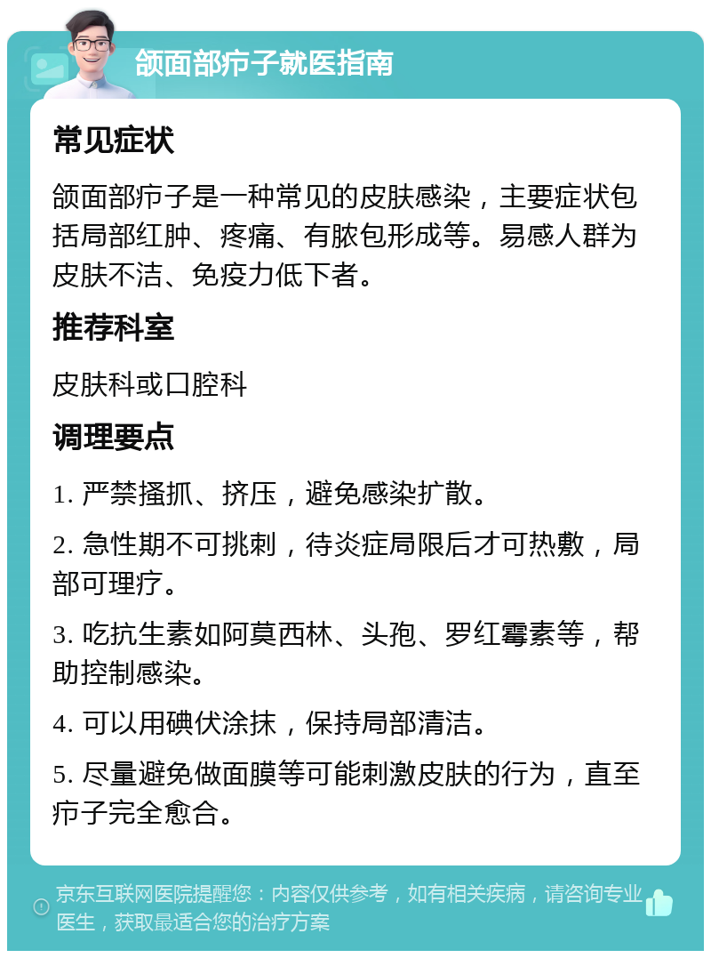 颌面部疖子就医指南 常见症状 颌面部疖子是一种常见的皮肤感染，主要症状包括局部红肿、疼痛、有脓包形成等。易感人群为皮肤不洁、免疫力低下者。 推荐科室 皮肤科或口腔科 调理要点 1. 严禁搔抓、挤压，避免感染扩散。 2. 急性期不可挑刺，待炎症局限后才可热敷，局部可理疗。 3. 吃抗生素如阿莫西林、头孢、罗红霉素等，帮助控制感染。 4. 可以用碘伏涂抹，保持局部清洁。 5. 尽量避免做面膜等可能刺激皮肤的行为，直至疖子完全愈合。