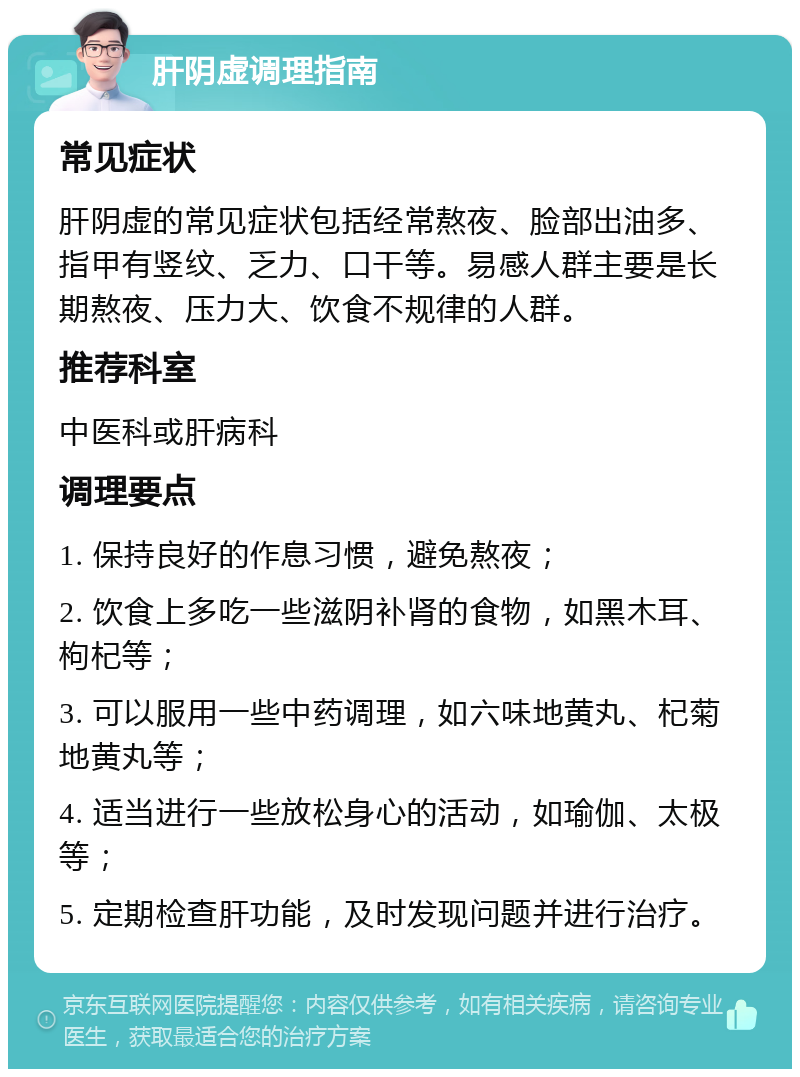 肝阴虚调理指南 常见症状 肝阴虚的常见症状包括经常熬夜、脸部出油多、指甲有竖纹、乏力、口干等。易感人群主要是长期熬夜、压力大、饮食不规律的人群。 推荐科室 中医科或肝病科 调理要点 1. 保持良好的作息习惯，避免熬夜； 2. 饮食上多吃一些滋阴补肾的食物，如黑木耳、枸杞等； 3. 可以服用一些中药调理，如六味地黄丸、杞菊地黄丸等； 4. 适当进行一些放松身心的活动，如瑜伽、太极等； 5. 定期检查肝功能，及时发现问题并进行治疗。