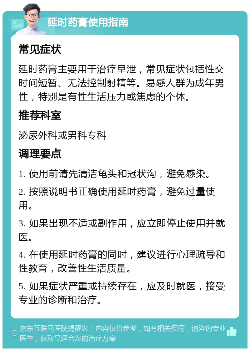 延时药膏使用指南 常见症状 延时药膏主要用于治疗早泄，常见症状包括性交时间短暂、无法控制射精等。易感人群为成年男性，特别是有性生活压力或焦虑的个体。 推荐科室 泌尿外科或男科专科 调理要点 1. 使用前请先清洁龟头和冠状沟，避免感染。 2. 按照说明书正确使用延时药膏，避免过量使用。 3. 如果出现不适或副作用，应立即停止使用并就医。 4. 在使用延时药膏的同时，建议进行心理疏导和性教育，改善性生活质量。 5. 如果症状严重或持续存在，应及时就医，接受专业的诊断和治疗。