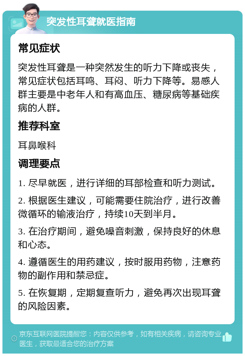 突发性耳聋就医指南 常见症状 突发性耳聋是一种突然发生的听力下降或丧失，常见症状包括耳鸣、耳闷、听力下降等。易感人群主要是中老年人和有高血压、糖尿病等基础疾病的人群。 推荐科室 耳鼻喉科 调理要点 1. 尽早就医，进行详细的耳部检查和听力测试。 2. 根据医生建议，可能需要住院治疗，进行改善微循环的输液治疗，持续10天到半月。 3. 在治疗期间，避免噪音刺激，保持良好的休息和心态。 4. 遵循医生的用药建议，按时服用药物，注意药物的副作用和禁忌症。 5. 在恢复期，定期复查听力，避免再次出现耳聋的风险因素。