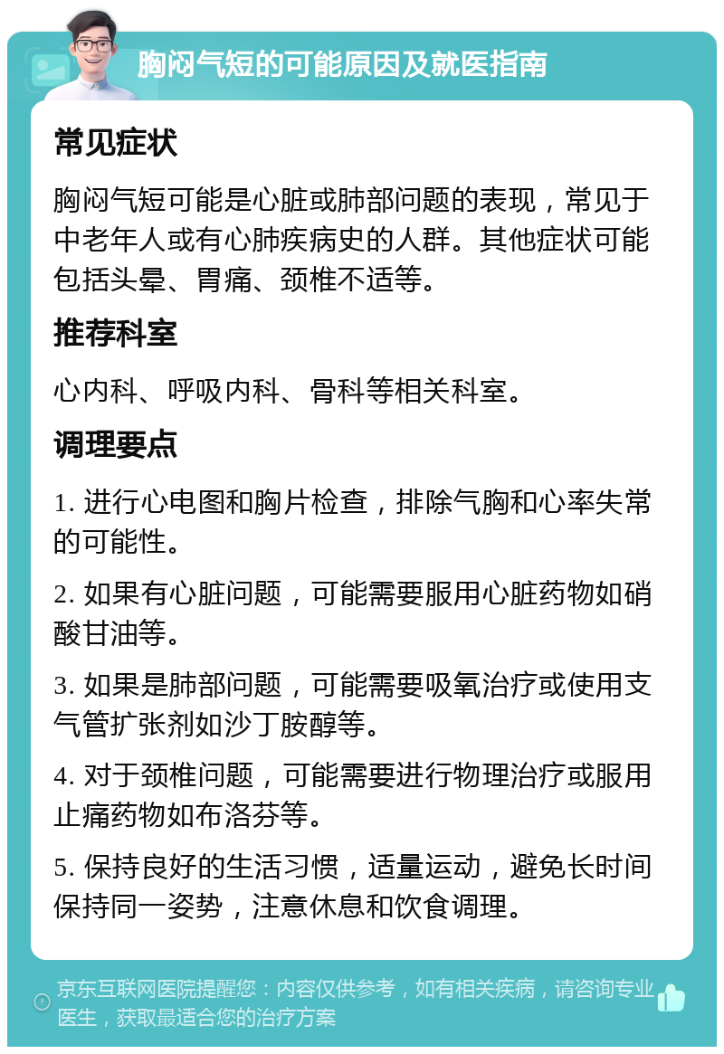 胸闷气短的可能原因及就医指南 常见症状 胸闷气短可能是心脏或肺部问题的表现，常见于中老年人或有心肺疾病史的人群。其他症状可能包括头晕、胃痛、颈椎不适等。 推荐科室 心内科、呼吸内科、骨科等相关科室。 调理要点 1. 进行心电图和胸片检查，排除气胸和心率失常的可能性。 2. 如果有心脏问题，可能需要服用心脏药物如硝酸甘油等。 3. 如果是肺部问题，可能需要吸氧治疗或使用支气管扩张剂如沙丁胺醇等。 4. 对于颈椎问题，可能需要进行物理治疗或服用止痛药物如布洛芬等。 5. 保持良好的生活习惯，适量运动，避免长时间保持同一姿势，注意休息和饮食调理。