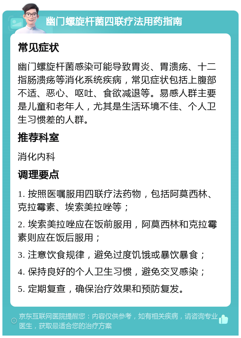 幽门螺旋杆菌四联疗法用药指南 常见症状 幽门螺旋杆菌感染可能导致胃炎、胃溃疡、十二指肠溃疡等消化系统疾病，常见症状包括上腹部不适、恶心、呕吐、食欲减退等。易感人群主要是儿童和老年人，尤其是生活环境不佳、个人卫生习惯差的人群。 推荐科室 消化内科 调理要点 1. 按照医嘱服用四联疗法药物，包括阿莫西林、克拉霉素、埃索美拉唑等； 2. 埃索美拉唑应在饭前服用，阿莫西林和克拉霉素则应在饭后服用； 3. 注意饮食规律，避免过度饥饿或暴饮暴食； 4. 保持良好的个人卫生习惯，避免交叉感染； 5. 定期复查，确保治疗效果和预防复发。