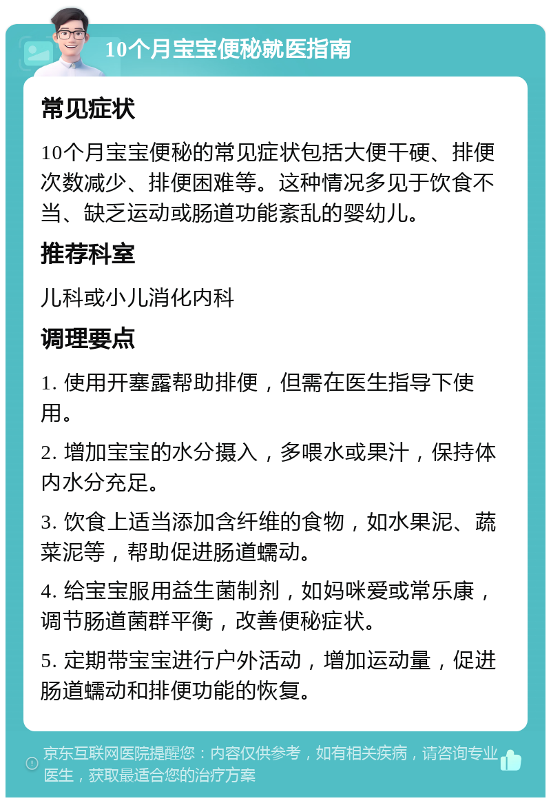 10个月宝宝便秘就医指南 常见症状 10个月宝宝便秘的常见症状包括大便干硬、排便次数减少、排便困难等。这种情况多见于饮食不当、缺乏运动或肠道功能紊乱的婴幼儿。 推荐科室 儿科或小儿消化内科 调理要点 1. 使用开塞露帮助排便，但需在医生指导下使用。 2. 增加宝宝的水分摄入，多喂水或果汁，保持体内水分充足。 3. 饮食上适当添加含纤维的食物，如水果泥、蔬菜泥等，帮助促进肠道蠕动。 4. 给宝宝服用益生菌制剂，如妈咪爱或常乐康，调节肠道菌群平衡，改善便秘症状。 5. 定期带宝宝进行户外活动，增加运动量，促进肠道蠕动和排便功能的恢复。