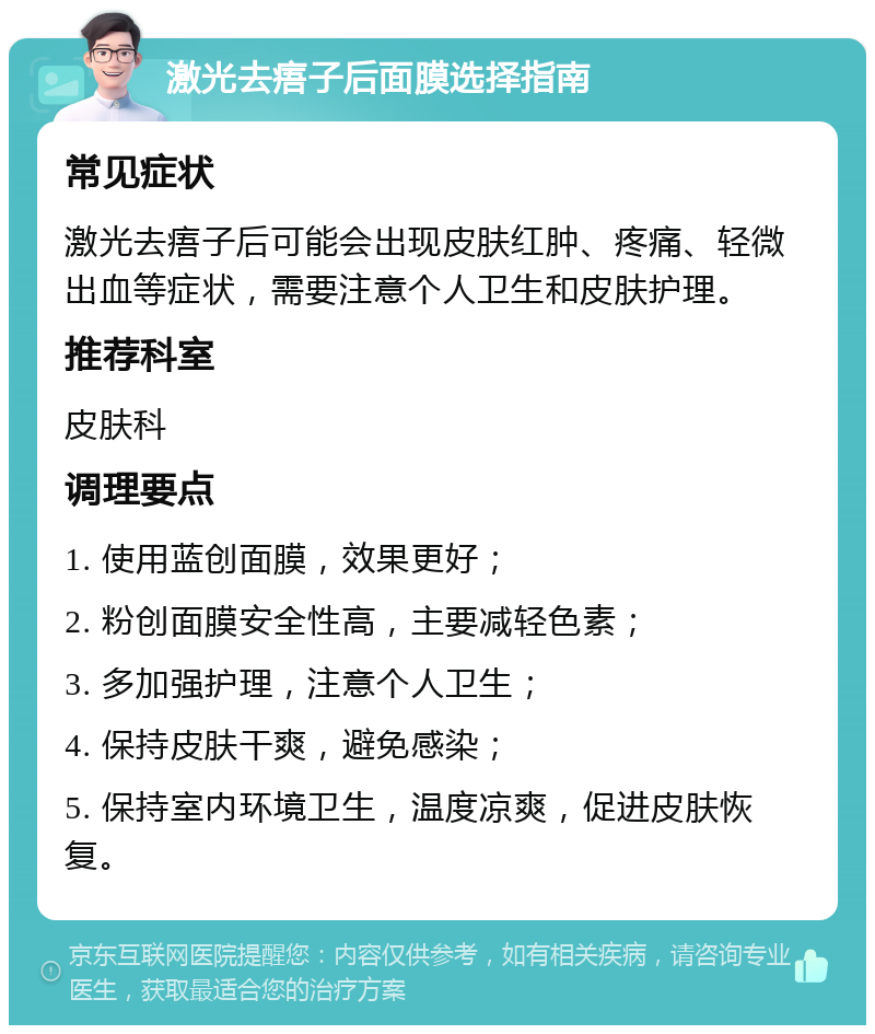 激光去痦子后面膜选择指南 常见症状 激光去痦子后可能会出现皮肤红肿、疼痛、轻微出血等症状，需要注意个人卫生和皮肤护理。 推荐科室 皮肤科 调理要点 1. 使用蓝创面膜，效果更好； 2. 粉创面膜安全性高，主要减轻色素； 3. 多加强护理，注意个人卫生； 4. 保持皮肤干爽，避免感染； 5. 保持室内环境卫生，温度凉爽，促进皮肤恢复。