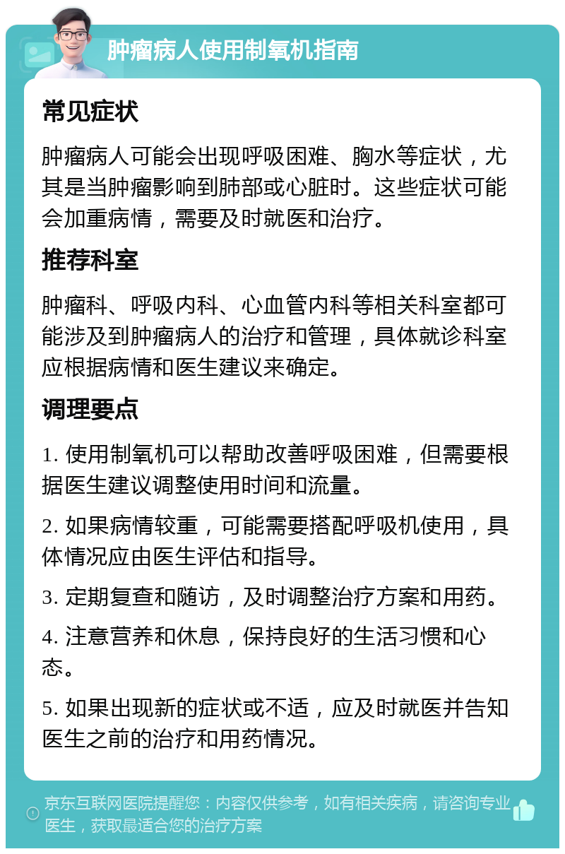 肿瘤病人使用制氧机指南 常见症状 肿瘤病人可能会出现呼吸困难、胸水等症状，尤其是当肿瘤影响到肺部或心脏时。这些症状可能会加重病情，需要及时就医和治疗。 推荐科室 肿瘤科、呼吸内科、心血管内科等相关科室都可能涉及到肿瘤病人的治疗和管理，具体就诊科室应根据病情和医生建议来确定。 调理要点 1. 使用制氧机可以帮助改善呼吸困难，但需要根据医生建议调整使用时间和流量。 2. 如果病情较重，可能需要搭配呼吸机使用，具体情况应由医生评估和指导。 3. 定期复查和随访，及时调整治疗方案和用药。 4. 注意营养和休息，保持良好的生活习惯和心态。 5. 如果出现新的症状或不适，应及时就医并告知医生之前的治疗和用药情况。