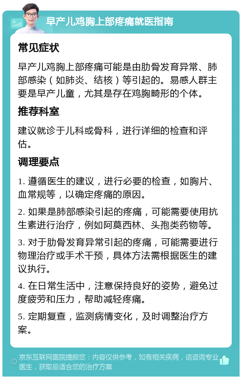 早产儿鸡胸上部疼痛就医指南 常见症状 早产儿鸡胸上部疼痛可能是由肋骨发育异常、肺部感染（如肺炎、结核）等引起的。易感人群主要是早产儿童，尤其是存在鸡胸畸形的个体。 推荐科室 建议就诊于儿科或骨科，进行详细的检查和评估。 调理要点 1. 遵循医生的建议，进行必要的检查，如胸片、血常规等，以确定疼痛的原因。 2. 如果是肺部感染引起的疼痛，可能需要使用抗生素进行治疗，例如阿莫西林、头孢类药物等。 3. 对于肋骨发育异常引起的疼痛，可能需要进行物理治疗或手术干预，具体方法需根据医生的建议执行。 4. 在日常生活中，注意保持良好的姿势，避免过度疲劳和压力，帮助减轻疼痛。 5. 定期复查，监测病情变化，及时调整治疗方案。