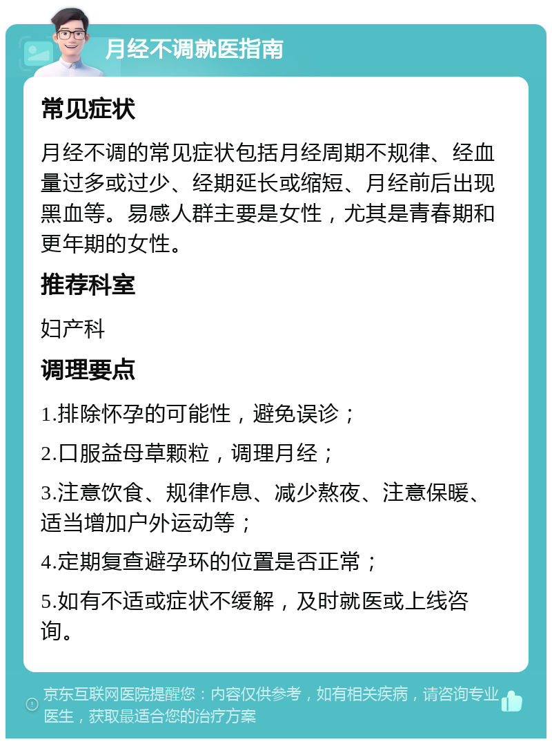 月经不调就医指南 常见症状 月经不调的常见症状包括月经周期不规律、经血量过多或过少、经期延长或缩短、月经前后出现黑血等。易感人群主要是女性，尤其是青春期和更年期的女性。 推荐科室 妇产科 调理要点 1.排除怀孕的可能性，避免误诊； 2.口服益母草颗粒，调理月经； 3.注意饮食、规律作息、减少熬夜、注意保暖、适当增加户外运动等； 4.定期复查避孕环的位置是否正常； 5.如有不适或症状不缓解，及时就医或上线咨询。