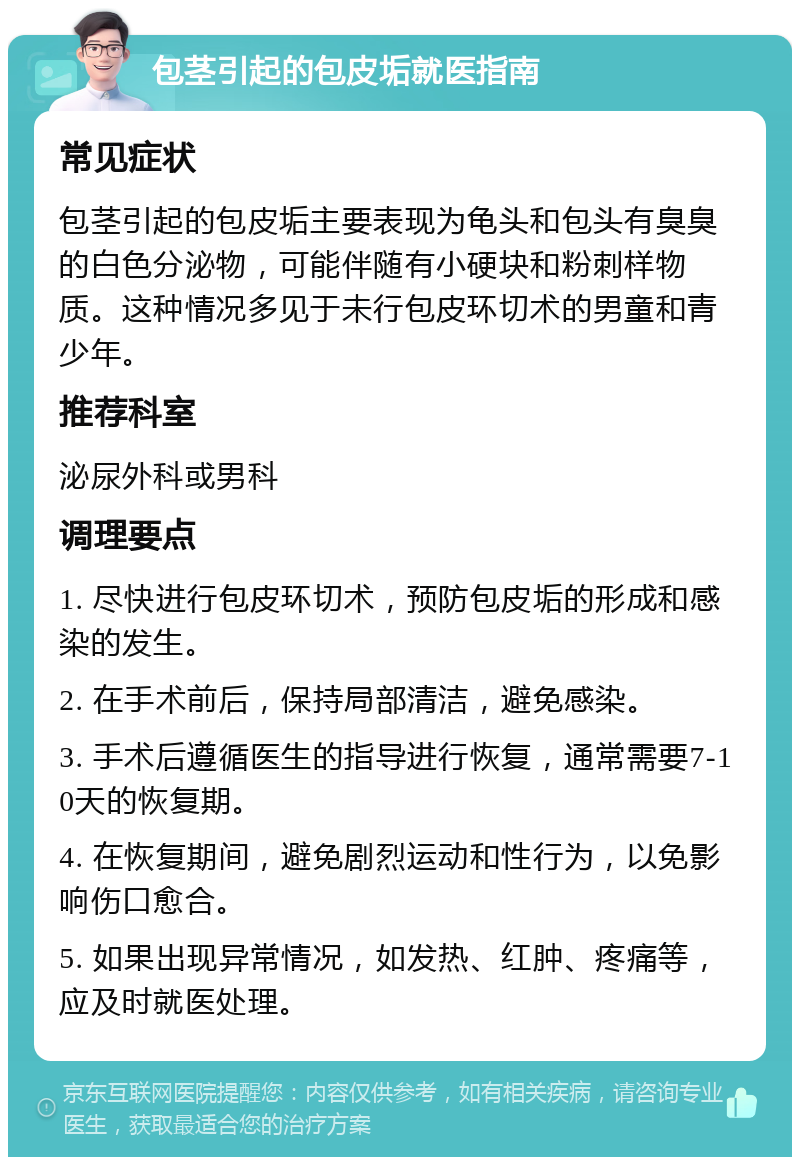 包茎引起的包皮垢就医指南 常见症状 包茎引起的包皮垢主要表现为龟头和包头有臭臭的白色分泌物，可能伴随有小硬块和粉刺样物质。这种情况多见于未行包皮环切术的男童和青少年。 推荐科室 泌尿外科或男科 调理要点 1. 尽快进行包皮环切术，预防包皮垢的形成和感染的发生。 2. 在手术前后，保持局部清洁，避免感染。 3. 手术后遵循医生的指导进行恢复，通常需要7-10天的恢复期。 4. 在恢复期间，避免剧烈运动和性行为，以免影响伤口愈合。 5. 如果出现异常情况，如发热、红肿、疼痛等，应及时就医处理。