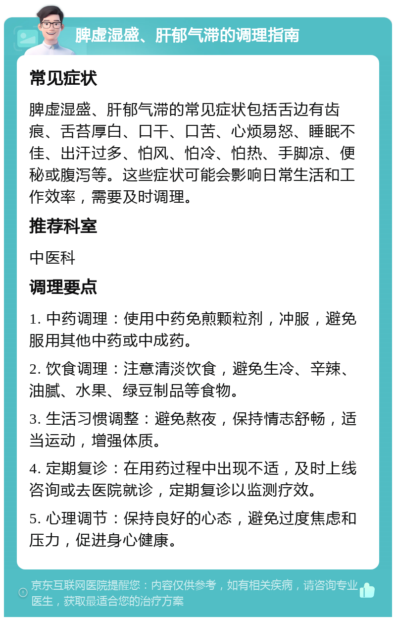 脾虚湿盛、肝郁气滞的调理指南 常见症状 脾虚湿盛、肝郁气滞的常见症状包括舌边有齿痕、舌苔厚白、口干、口苦、心烦易怒、睡眠不佳、出汗过多、怕风、怕冷、怕热、手脚凉、便秘或腹泻等。这些症状可能会影响日常生活和工作效率，需要及时调理。 推荐科室 中医科 调理要点 1. 中药调理：使用中药免煎颗粒剂，冲服，避免服用其他中药或中成药。 2. 饮食调理：注意清淡饮食，避免生冷、辛辣、油腻、水果、绿豆制品等食物。 3. 生活习惯调整：避免熬夜，保持情志舒畅，适当运动，增强体质。 4. 定期复诊：在用药过程中出现不适，及时上线咨询或去医院就诊，定期复诊以监测疗效。 5. 心理调节：保持良好的心态，避免过度焦虑和压力，促进身心健康。