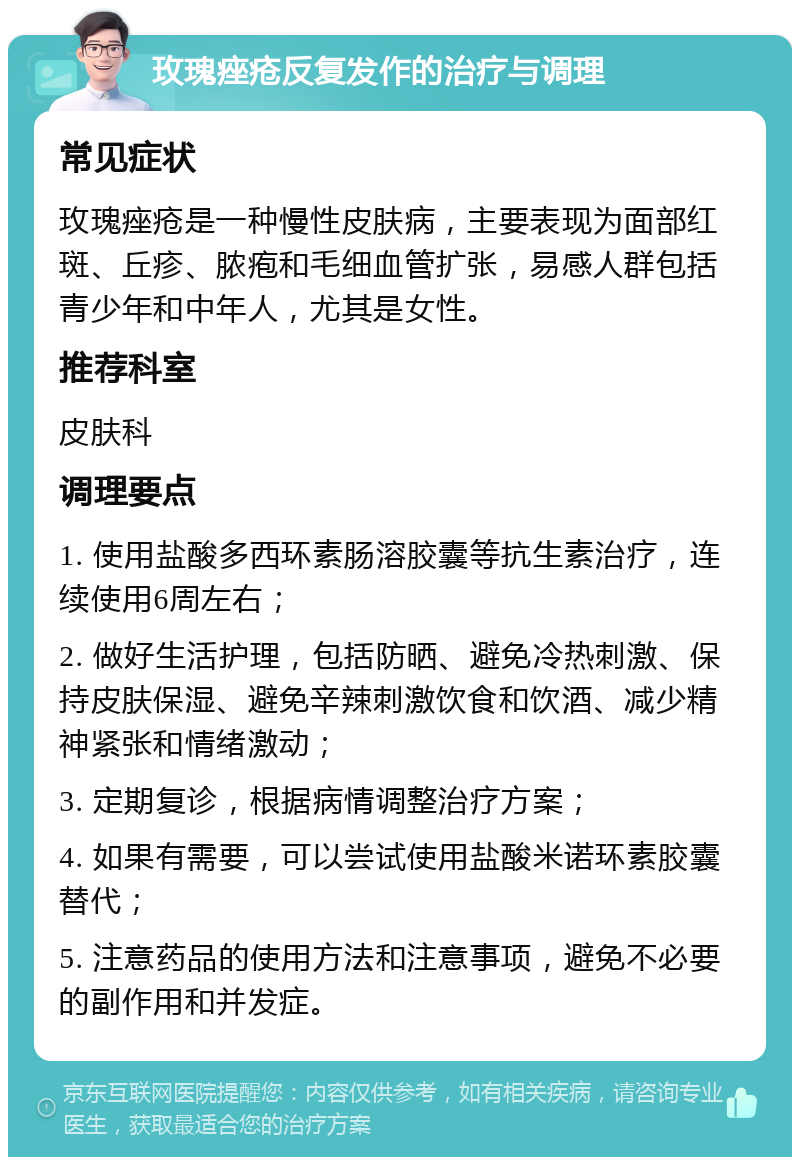 玫瑰痤疮反复发作的治疗与调理 常见症状 玫瑰痤疮是一种慢性皮肤病，主要表现为面部红斑、丘疹、脓疱和毛细血管扩张，易感人群包括青少年和中年人，尤其是女性。 推荐科室 皮肤科 调理要点 1. 使用盐酸多西环素肠溶胶囊等抗生素治疗，连续使用6周左右； 2. 做好生活护理，包括防晒、避免冷热刺激、保持皮肤保湿、避免辛辣刺激饮食和饮酒、减少精神紧张和情绪激动； 3. 定期复诊，根据病情调整治疗方案； 4. 如果有需要，可以尝试使用盐酸米诺环素胶囊替代； 5. 注意药品的使用方法和注意事项，避免不必要的副作用和并发症。