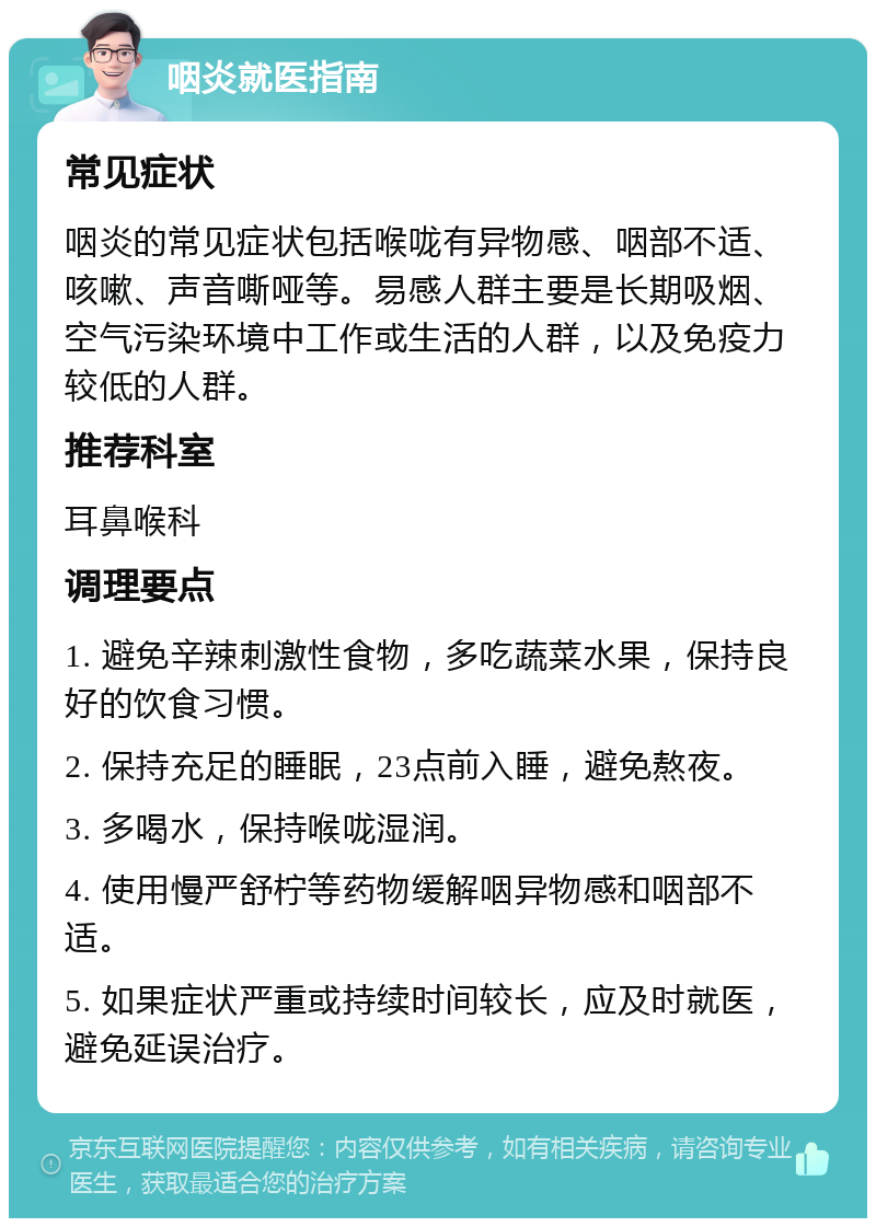 咽炎就医指南 常见症状 咽炎的常见症状包括喉咙有异物感、咽部不适、咳嗽、声音嘶哑等。易感人群主要是长期吸烟、空气污染环境中工作或生活的人群，以及免疫力较低的人群。 推荐科室 耳鼻喉科 调理要点 1. 避免辛辣刺激性食物，多吃蔬菜水果，保持良好的饮食习惯。 2. 保持充足的睡眠，23点前入睡，避免熬夜。 3. 多喝水，保持喉咙湿润。 4. 使用慢严舒柠等药物缓解咽异物感和咽部不适。 5. 如果症状严重或持续时间较长，应及时就医，避免延误治疗。