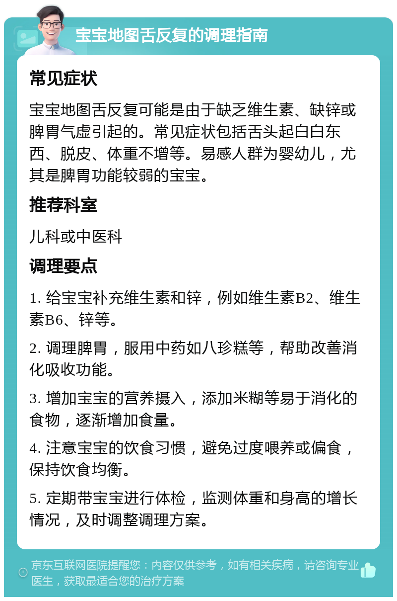 宝宝地图舌反复的调理指南 常见症状 宝宝地图舌反复可能是由于缺乏维生素、缺锌或脾胃气虚引起的。常见症状包括舌头起白白东西、脱皮、体重不增等。易感人群为婴幼儿，尤其是脾胃功能较弱的宝宝。 推荐科室 儿科或中医科 调理要点 1. 给宝宝补充维生素和锌，例如维生素B2、维生素B6、锌等。 2. 调理脾胃，服用中药如八珍糕等，帮助改善消化吸收功能。 3. 增加宝宝的营养摄入，添加米糊等易于消化的食物，逐渐增加食量。 4. 注意宝宝的饮食习惯，避免过度喂养或偏食，保持饮食均衡。 5. 定期带宝宝进行体检，监测体重和身高的增长情况，及时调整调理方案。